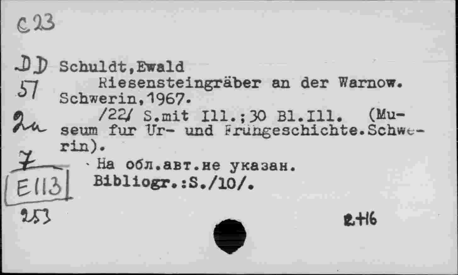 ﻿С. В
~DJ> Schuldt»Ewald і-y Riesensteingräber an der Warnow.
Schwerin,1967.
/22У s.mit Ill.;30 Bl.Ill. (Museum fur Ur- und Frühgeschichte.Schwe-
* На обл.авт.не указан Bibliogr.:S,/10/.

ЄЖ6